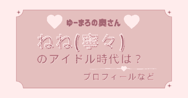 ねね(寧々)のアイドル時代は？【ゆーまろの奥さん・ねねまろ】WIkiプロプ